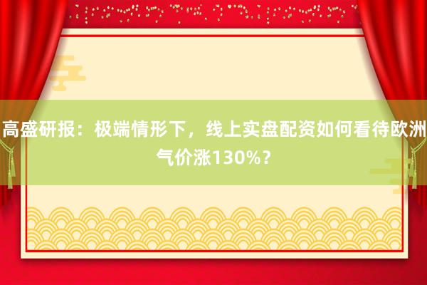 高盛研报：极端情形下，线上实盘配资如何看待欧洲气价涨130%？