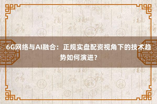 6G网络与AI融合：正规实盘配资视角下的技术趋势如何演进？