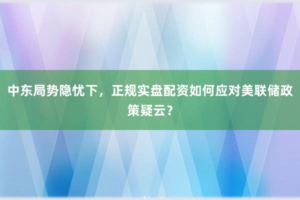 中东局势隐忧下，正规实盘配资如何应对美联储政策疑云？