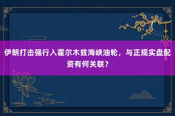 伊朗打击强行入霍尔木兹海峡油轮，与正规实盘配资有何关联？