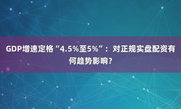 GDP增速定格“4.5%至5%”：对正规实盘配资有何趋势影响？