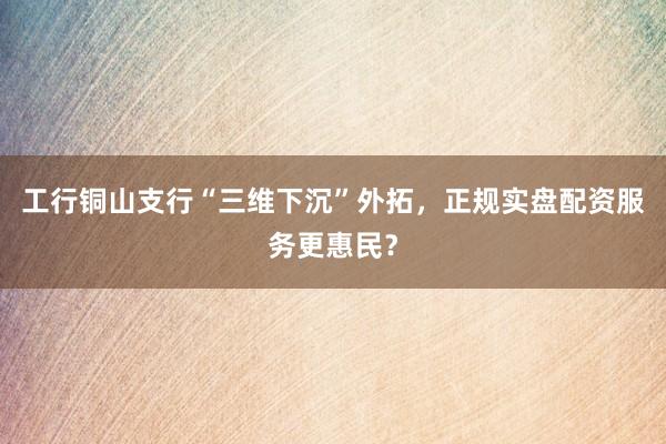 工行铜山支行“三维下沉”外拓，正规实盘配资服务更惠民？