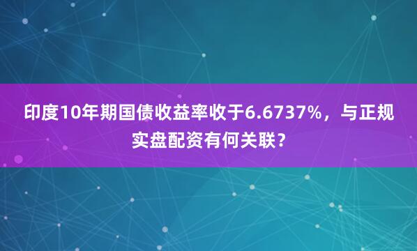 印度10年期国债收益率收于6.6737%,与正规实盘配资有何关联?