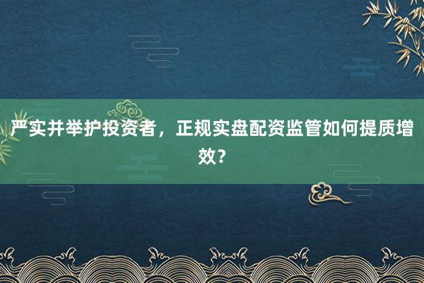 严实并举护投资者,正规实盘配资监管如何提质增效?