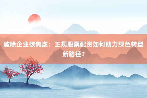 破除企业碳焦虑：正规股票配资如何助力绿色转型新路径？
