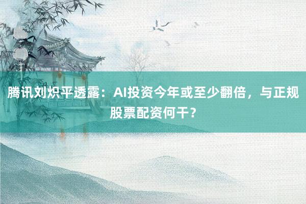 腾讯刘炽平透露：AI投资今年或至少翻倍，与正规股票配资何干？