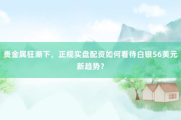 贵金属狂潮下，正规实盘配资如何看待白银56美元新趋势？