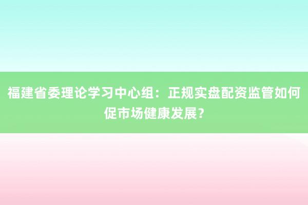 福建省委理论学习中心组：正规实盘配资监管如何促市场健康发展？
