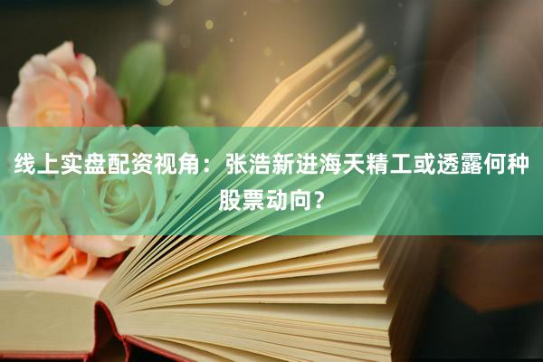线上实盘配资视角：张浩新进海天精工或透露何种股票动向？