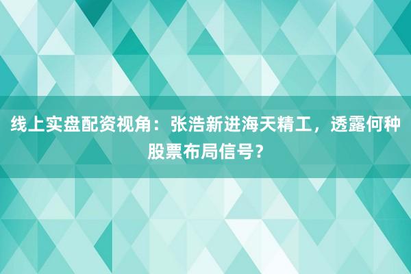线上实盘配资视角：张浩新进海天精工，透露何种股票布局信号？