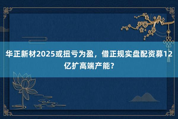华正新材2025或扭亏为盈，借正规实盘配资募12亿扩高端产能？