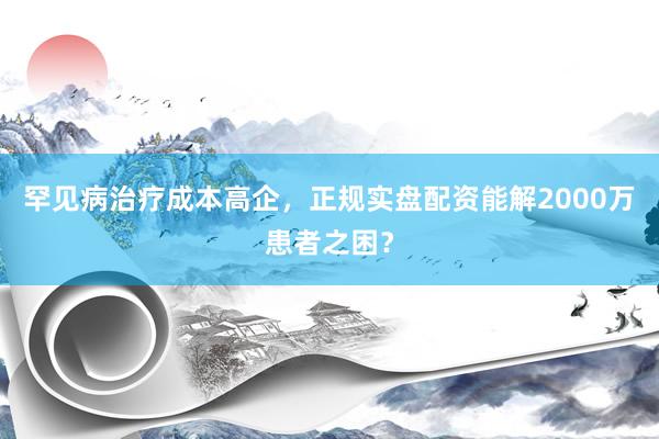 罕见病治疗成本高企，正规实盘配资能解2000万患者之困？