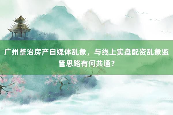 广州整治房产自媒体乱象，与线上实盘配资乱象监管思路有何共通？