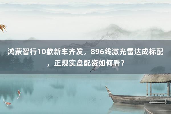 鸿蒙智行10款新车齐发，896线激光雷达成标配，正规实盘配资如何看？