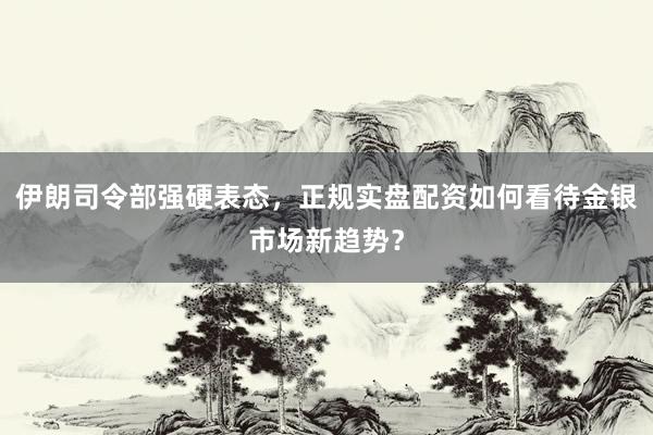 伊朗司令部强硬表态，正规实盘配资如何看待金银市场新趋势？