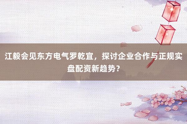江毅会见东方电气罗乾宜，探讨企业合作与正规实盘配资新趋势？