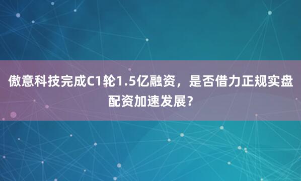 傲意科技完成C1轮1.5亿融资，是否借力正规实盘配资加速发展？