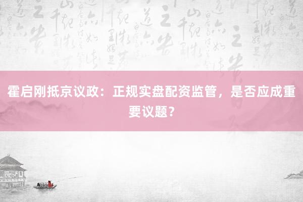 霍启刚抵京议政:正规实盘配资监管,是否应成重要议题?