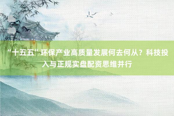 “十五五”环保产业高质量发展何去何从？科技投入与正规实盘配资思维并行