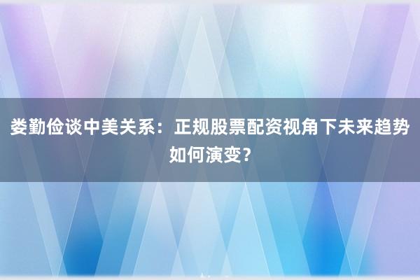 娄勤俭谈中美关系：正规股票配资视角下未来趋势如何演变？