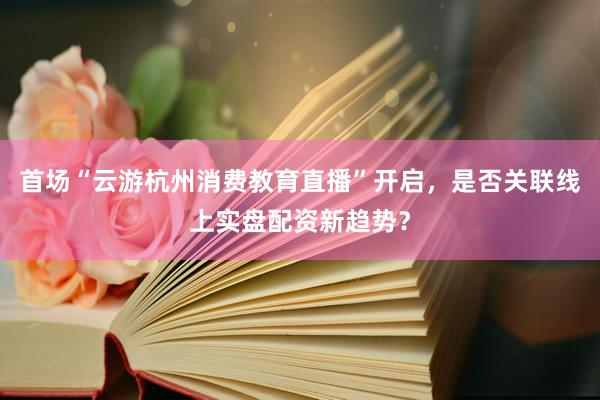 首场“云游杭州消费教育直播”开启，是否关联线上实盘配资新趋势？