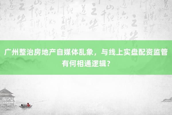 广州整治房地产自媒体乱象，与线上实盘配资监管有何相通逻辑？