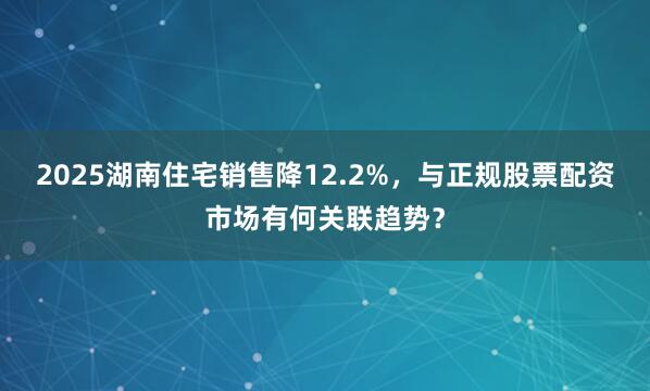 2025湖南住宅销售降12.2%,与正规股票配资市场有何关联趋势?