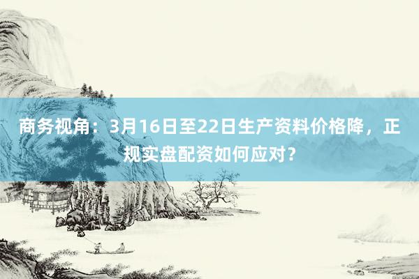 商务视角：3月16日至22日生产资料价格降，正规实盘配资如何应对？