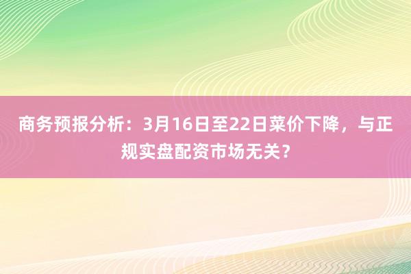 商务预报分析：3月16日至22日菜价下降，与正规实盘配资市场无关？