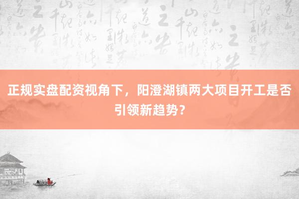 正规实盘配资视角下，阳澄湖镇两大项目开工是否引领新趋势？
