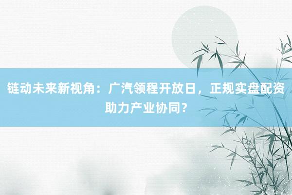 链动未来新视角：广汽领程开放日，正规实盘配资助力产业协同？