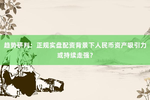 趋势研判：正规实盘配资背景下人民币资产吸引力或持续走强？