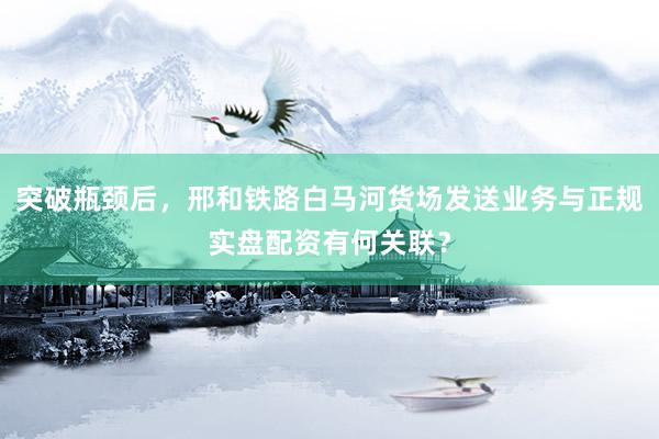 突破瓶颈后，邢和铁路白马河货场发送业务与正规实盘配资有何关联？