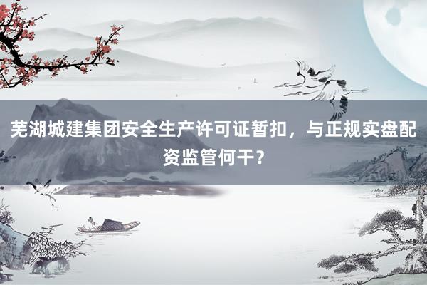 芜湖城建集团安全生产许可证暂扣，与正规实盘配资监管何干？