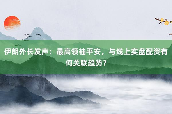 伊朗外长发声：最高领袖平安，与线上实盘配资有何关联趋势？