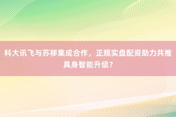 科大讯飞与苏移集成合作，正规实盘配资助力共推具身智能升级？