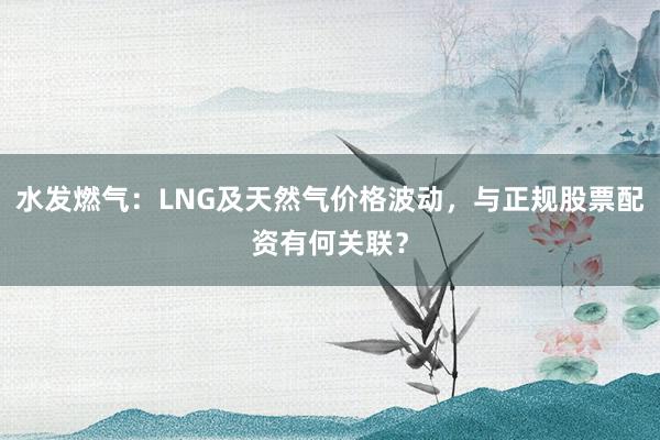 水发燃气：LNG及天然气价格波动，与正规股票配资有何关联？
