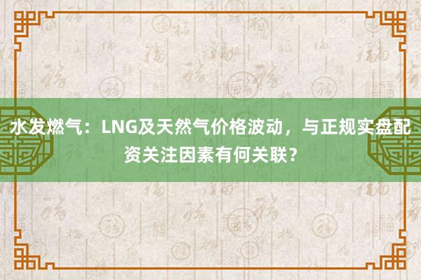 水发燃气：LNG及天然气价格波动，与正规实盘配资关注因素有何关联？