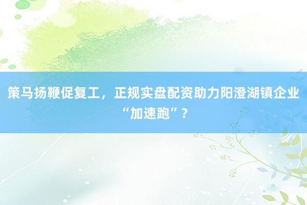 策马扬鞭促复工，正规实盘配资助力阳澄湖镇企业“加速跑”？