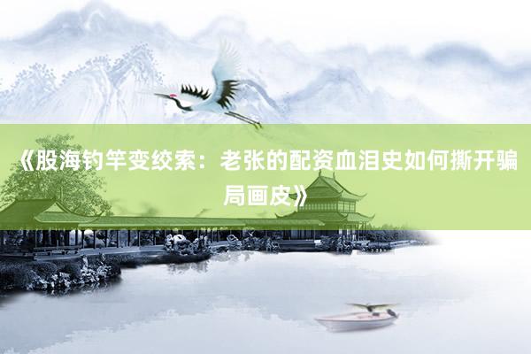 《股海钓竿变绞索：老张的配资血泪史如何撕开骗局画皮》