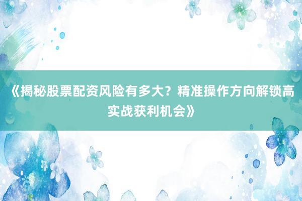 《揭秘股票配资风险有多大？精准操作方向解锁高实战获利机会》
