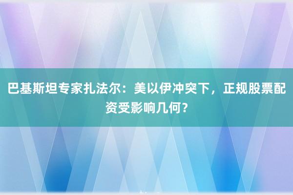 巴基斯坦专家扎法尔：美以伊冲突下，正规股票配资受影响几何？