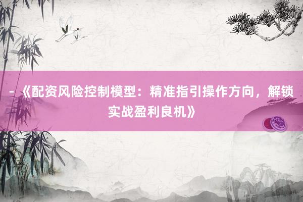 - 《配资风险控制模型：精准指引操作方向，解锁实战盈利良机》