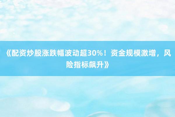 《配资炒股涨跌幅波动超30%！资金规模激增，风险指标飙升》