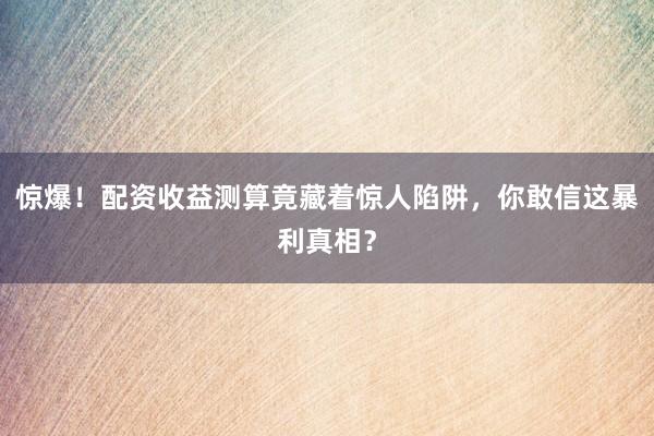 惊爆！配资收益测算竟藏着惊人陷阱，你敢信这暴利真相？