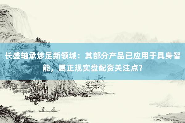 长盛轴承涉足新领域：其部分产品已应用于具身智能，属正规实盘配资关注点？