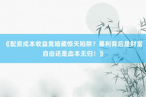 《配资成本收益竟暗藏惊天陷阱？暴利背后是财富自由还是血本无归！》
