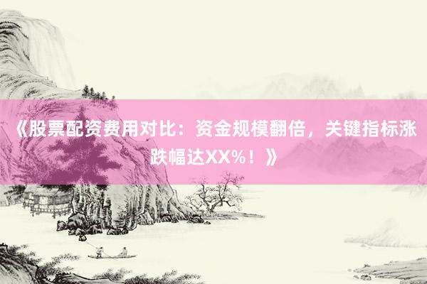 《股票配资费用对比：资金规模翻倍，关键指标涨跌幅达XX%！》