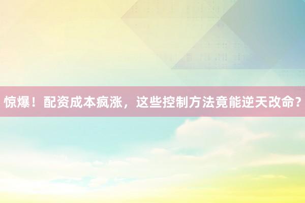 惊爆！配资成本疯涨，这些控制方法竟能逆天改命？