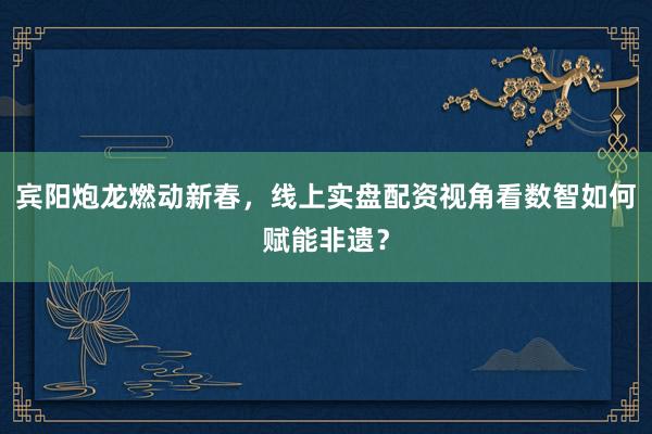 宾阳炮龙燃动新春，线上实盘配资视角看数智如何赋能非遗？